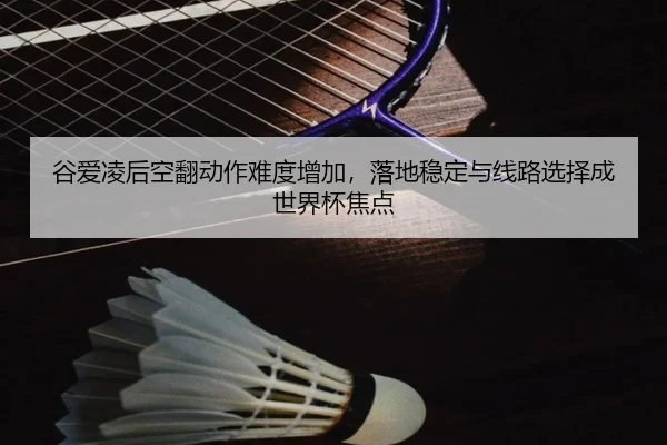 谷爱凌后空翻动作难度增加，落地稳定与线路选择成世界杯焦点
